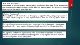 15
What is an Algorithm?
A sequence of steps to solve a given problem is called as algorithm. Thus, an algorithm
is a step-by-step procedure developed for solving a given problem. An algorithm consists
of sequences, iterations, selections, etc
What is a Pseudocode?
Pseudocode is an informal method of developing an algorithm. Thus, computer programmers
use simple informal language to write a pseudocode. It does not have any specific syntax to
follow.
The main difference between an algorithm and a pseudocode is that an algorithm is a step-by-step
procedure to solve a given problem while a pseudocode is a method of writing an algorithm.
Yes, algorithms can be known as pseudocodes. They are sometimes considered as pseudocodes.
Whereas pseudocodes can not be considered as algorithms as they might not carry exact information
required to carryout the solution to the problem
 