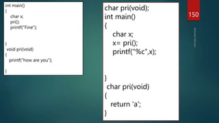 char pri(void);
int main()
{
char x;
x= pri();
printf("%c",x);
}
char pri(void)
{
return 'a';
}
150
int main()
{
char x;
pri();
printf("Fine");
}
void pri(void)
{
printf("how are you");
}
 