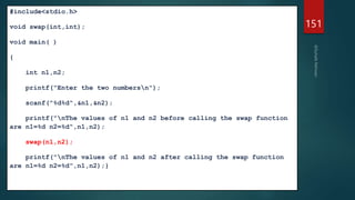 #include<stdio.h>
void swap(int,int);
void main( )
{
int n1,n2;
printf("Enter the two numbersn");
scanf("%d%d",&n1,&n2);
printf("nThe values of n1 and n2 before calling the swap function
are n1=%d n2=%d",n1,n2);
swap(n1,n2);
printf("nThe values of n1 and n2 after calling the swap function
are n1=%d n2=%d",n1,n2);}
151
 