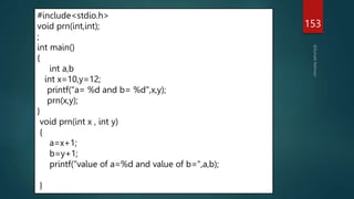 153
#include<stdio.h>
void prn(int,int);
;
int main()
{
int a,b
int x=10,y=12;
printf("a= %d and b= %d",x,y);
prn(x,y);
}
void prn(int x , int y)
{
a=x+1;
b=y+1;
printf("value of a=%d and value of b=",a,b);
}
 