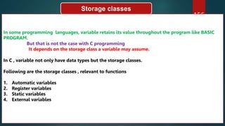 156
Storage classes
In some programming languages, variable retains its value throughout the program like BASIC
PROGRAM.
But that is not the case with C programming
It depends on the storage class a variable may assume.
In C , variable not only have data types but the storage classes.
Following are the storage classes , relevant to functions
1. Automatic variables
2. Register variables
3. Static variables
4. External variables
 