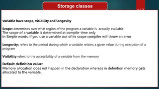 157
Storage classes
Variable have scope, visibility and longevity
Scope: determines over what region of the program a variable is actually available
The scope of a variable is determined at compile-time only
In Simple words, if you use a variable out of its scope compiler will throw an error
Longevity: refers to the period during which a variable retains a given value during execution of a
program
Visibility refers to the accessibility of a variable from the memory
Default definition value:
Memory allocation does not happen in the declaration whereas in definition memory gets
allocated to the variable.
 