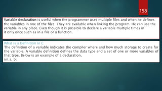 158
Variable declaration is useful when the programmer uses multiple files and when he defines
the variables in one of the files. They are available when linking the program. He can use the
variable in any place. Even though it is possible to declare a variable multiple times in
it only once such as in a file or a function.
What is a Definition in C
The definition of a variable indicates the compiler where and how much storage to create for
the variable. A variable definition defines the data type and a set of one or more variables of
that type. Below is an example of a declaration.
int a, b;
 