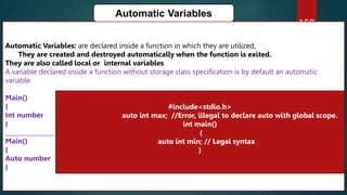 159
Automatic Variables
Automatic Variables: are declared inside a function in which they are utilized,
They are created and destroyed automatically when the function is exited.
They are also called local or internal variables
A variable declared inside a function without storage class specification is by default an automatic
variable
Main()
{
Int number
}
_____________________________________________________________
Main()
{
Auto number
}
#include<stdio.h>
auto int max; //Error, illegal to declare auto with global scope.
int main()
{
auto int min; // Legal syntax
}
 