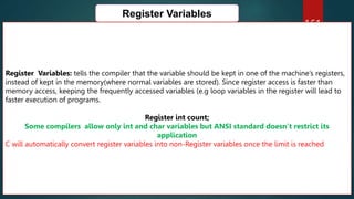 161
Register Variables
Register Variables: tells the compiler that the variable should be kept in one of the machine’s registers,
instead of kept in the memory(where normal variables are stored). Since register access is faster than
memory access, keeping the frequently accessed variables (e.g loop variables in the register will lead to
faster execution of programs.
Register int count;
Some compilers allow only int and char variables but ANSI standard doesn’t restrict its
application
C will automatically convert register variables into non-Register variables once the limit is reached
 