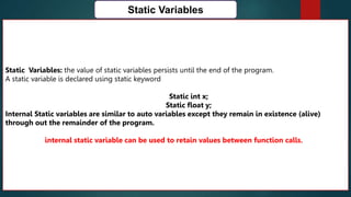 162
Static Variables
Static Variables: the value of static variables persists until the end of the program.
A static variable is declared using static keyword
Static int x;
Static float y;
Internal Static variables are similar to auto variables except they remain in existence (alive)
through out the remainder of the program.
internal static variable can be used to retain values between function calls.
 