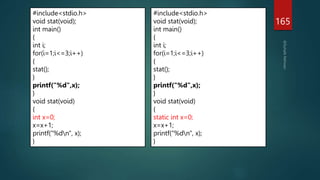 165
#include<stdio.h>
void stat(void);
int main()
{
int i;
for(i=1;i<=3;i++)
{
stat();
}
printf("%d",x);
}
void stat(void)
{
int x=0;
x=x+1;
printf("%dn", x);
}
#include<stdio.h>
void stat(void);
int main()
{
int i;
for(i=1;i<=3;i++)
{
stat();
}
printf("%d",x);
}
void stat(void)
{
static int x=0;
x=x+1;
printf("%dn", x);
}
 