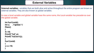 166
External Variables
External variables: variables that are both alive and active throughout the entire program are known as
external variables. They are also known as global variables.
In case a local variable and global variable have the same name, the Local variable has precedence over
the global variable.
Int fun1(void);
Int x; /*global */
Main()
{
X=10;
Printf(“%d”,x);
Printf(“%d,fun1());
}
Fun1(void)
{
x=x+10;
}
 