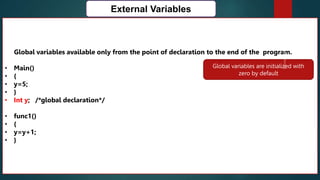 167
External Variables
Global variables available only from the point of declaration to the end of the program.
• Main()
• {
• y=5;
• }
• Int y; /*global declaration*/
• func1()
• {
• y=y+1;
• }
Global variables are initialized with
zero by default
 