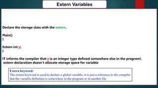 168
Extern Variables
Declare the storage class with the extern.
Main()
{
Extern int y;
}
IT informs the compiler that y is an integer type defined somewhere else in the program
extern declaration doesn’t allocate storage space for variable
Extern keyword:
The extern keyword is used to declare a global variable, it is just a reference to the compiler
that the variable definition is somewhere in the program or in another file
 