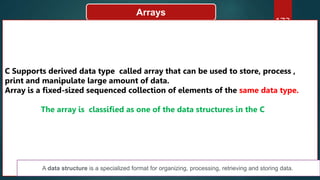 173
Arrays
C Supports derived data type called array that can be used to store, process ,
print and manipulate large amount of data.
Array is a fixed-sized sequenced collection of elements of the same data type.
The array is classified as one of the data structures in the C
A data structure is a specialized format for organizing, processing, retrieving and storing data.
 