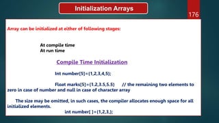 176
Initialization Arrays
Array can be initialized at either of following stages:
At compile time
At run time
Compile Time Initialization
Int number[5]={1,2,3,4,5};
Float marks[5]={1.2,3.5,5.5} // the remaining two elements to
zero in case of number and null in case of character array
The size may be omitted, in such cases, the compiler allocates enough space for all
initialized elements.
int number[ ]={1,2,3,};
 