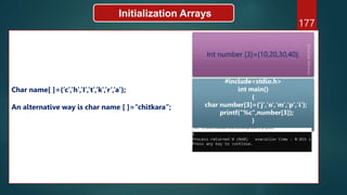 177
Initialization Arrays
Char name[ ]={‘c’,’h’,’I’,’t’,’k’,’r’,’a’};
An alternative way is char name [ ]=“chitkara”;
Int number [3]={10,20,30,40};
#include<stdio.h>
int main()
{
char number[3]={'j','o','m','p','i'};
printf("%c",number[3]);
}
 