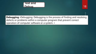 18
Test and
Debug
Debugging •Debugging: Debugging is the process of finding and resolving
defects or problems within a computer program that prevent correct
operation of computer software or a system. •
 