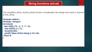 186
String functions (strcat)
The strcat(first_string, second_string) function concatenates two strings and result is returned
to first_string
#include<stdio.h>
#include <string.h>
int main(){
char ch[6]={'h', 'e', 'l', 'l', 'o'};
char ch2[3]={'c','i'};
strcat(ch,ch2);
printf("Value of first string is: %s",ch);
return 0;
}
 