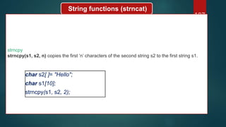 187
String functions (strncat)
strncpy
strncpy(s1, s2, n) copies the first ‘n’ characters of the second string s2 to the first string s1.
char s2[ ]= "Hello";
char s1[10];
strncpy(s1, s2, 2);
 