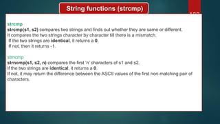 188
String functions (strcmp)
strcmp
strcmp(s1, s2) compares two strings and finds out whether they are same or different.
It compares the two strings character by character till there is a mismatch.
If the two strings are identical, it returns a 0.
If not, then it returns -1.
strncmp
strncmp(s1, s2, n) compares the first ‘n’ characters of s1 and s2.
If the two strings are identical, it returns a 0.
If not, it may return the difference between the ASCII values of the first non-matching pair of
characters.
 