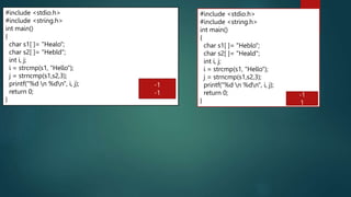189
#include <stdio.h>
#include <string.h>
int main()
{
char s1[ ]= "Healo";
char s2[ ]= "Hebld";
int i, j;
i = strcmp(s1, "Hello");
j = strncmp(s1,s2,3);
printf("%d n %dn", i, j);
return 0;
}
-1
-1
#include <stdio.h>
#include <string.h>
int main()
{
char s1[ ]= "Heblo";
char s2[ ]= "Heald";
int i, j;
i = strcmp(s1, "Hello");
j = strncmp(s1,s2,3);
printf("%d n %dn", i, j);
return 0;
}
-1
1
 