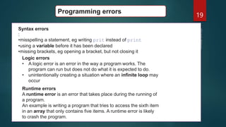 19
Programming errors
Syntax errors
:
•misspelling a statement, eg writing prit instead of print
•using a variable before it has been declared
•missing brackets, eg opening a bracket, but not closing it
Logic errors
• A logic error is an error in the way a program works. The
program can run but does not do what it is expected to do.
• unintentionally creating a situation where an infinite loop may
occur
Runtime errors
A runtime error is an error that takes place during the running of
a program.
An example is writing a program that tries to access the sixth item
in an array that only contains five items. A runtime error is likely
to crash the program.
 