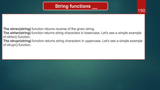 190
String functions __
The strrev(string) function returns reverse of the given string.
The strlwr(string) function returns string characters in lowercase. Let's see a simple example
of strlwr() function.
The strupr(string) function returns string characters in uppercase. Let's see a simple example
of strupr() function.
 
