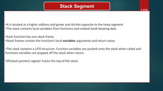 198
Stack Segment
•It is located at a higher address and grows and shrinks opposite to the heap segment.
•The stack contains local variables from functions and related book-keeping data.
•Each function has one stack frame.
•Stack frames contain the function’s local variables arguments and return value.
•The stack contains a LIFO structure. Function variables are pushed onto the stack when called and
functions variables are popped off the stack when return.
•SP(stack pointer) register tracks the top of the stack.
 