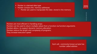 205
 Pointer is a derived data type
• Pointer contains the memory addresses
• Pointer are used to manipulate the data stored in the memory
Pointers are most efficient in handling arrays
Pointers can be used to return multiple values from a function via function arguments.
Pointers allow c to support dynamic memory allocation
Pointers reduce the length and complexity of programs.
They increase execution speed
Each cell , commonly known as byte has
number called address
 