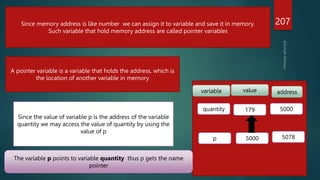 207
Since memory address is like number we can assign it to variable and save it in memory.
Such variable that hold memory address are called pointer variables
A pointer variable is a variable that holds the address, which is
the location of another variable in memory
variable value address
quantity 179 5000
p 5000 5078
Since the value of variable p is the address of the variable
quantity we may access the value of quantity by using the
value of p
The variable p points to variable quantity thus p gets the name
pointer
 