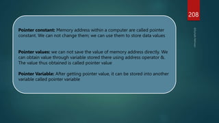 208
Pointer constant: Memory address within a computer are called pointer
constant. We can not change them; we can use them to store data values
Pointer values: we can not save the value of memory address directly. We
can obtain value through variable stored there using address operator &.
The value thus obtained is called pointer value
Pointer Variable: After getting pointer value, it can be stored into another
variable called pointer variable
 