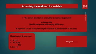 209
Accessing the Address of a variable
1. The actual location of a variable is machine dependent
p=&quantity
Would assign the address(say 5000) to p
& operator can be used with simple variables or the element of an array.
Illegal use of & operator:
1. &125
2. Int x[30]
&x;
3. &(x+y)
Program………
 
