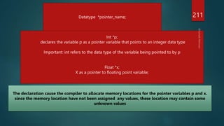 211
Datatype *pointer_name;
Int *p;
declares the variable p as a pointer variable that points to an integer data type
Important: int refers to the data type of the variable being pointed to by p
Float *x;
X as a pointer to floating point variable;
The declaration cause the compiler to allocate memory locations for the pointer variables p and x.
since the memory location have not been assigned any values, these location may contain some
unknown values
 
