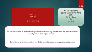 214
Float a,b;
Int x, *p;
p=&a //wrong
We declare pointer as int type, the system assumes that any address that the pointer will hold
will point to an integer variable.
Compiler doesn’t detect such errors. So be careful to avoid wrong pointer assignment
We can also define
pointer variable with NULL
or 0.
Int *p=NULL
Or
Int *p=0;
 