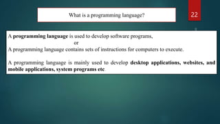 What is a programming language? 22
A programming language is used to develop software programs,
or
A programming language contains sets of instructions for computers to execute.
A programming language is mainly used to develop desktop applications, websites, and
mobile applications, system programs etc.
 