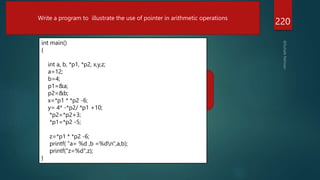 a=2
b7=
Z=8
220
Write a program to illustrate the use of pointer in arithmetic operations
int main()
{
int a, b, *p1, *p2, x,y,z;
a=12;
b=4;
p1=&a;
p2=&b;
x=*p1 * *p2 -6;
y= 4* -*p2/ *p1 +10;
*p2=*p2+3;
*p1=*p2 -5;
z=*p1 * *p2 -6;
printf( "a= %d ,b =%dn",a,b);
printf("z=%d",z);
}
 