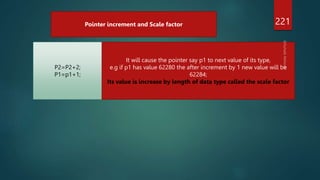 221
Pointer increment and Scale factor
P2=P2+2;
P1=p1+1;
It will cause the pointer say p1 to next value of its type,
e.g if p1 has value 62280 the after increment by 1 new value will be
62284;
Its value is increase by length of data type called the scale factor
 