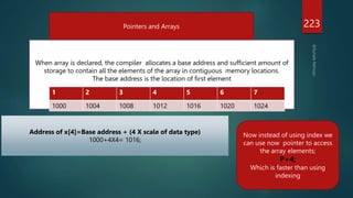 223
Pointers and Arrays
When array is declared, the compiler allocates a base address and sufficient amount of
storage to contain all the elements of the array in contiguous memory locations.
The base address is the location of first element
1 2 3 4 5 6 7
1000 1004 1008 1012 1016 1020 1024
Address of x[4]=Base address + (4 X scale of data type)
1000+4X4= 1016;
Now instead of using index we
can use now pointer to access
the array elements;
P+4;
Which is faster than using
indexing
 