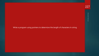 #include<stdio.h>
int main()
{
char *name;
int length;
name="hello";
char *cptr=name;;
printf("%sn",name);
printf("%dn",name);
printf("%dn",cptr);
while(*cptr != '0')
{
printf("%c is stored at %un",*cptr,cptr);
cptr++;
}
length=cptr-name;
printf("n length of string =%d",length);
return 0;
}
227
With the help of pointers, sort an array?
5,7,3,8,9,2
Write a program using pointers to determine the length of characters In string
 