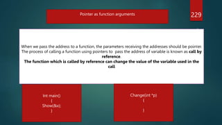 229
Pointer as function arguments
When we pass the address to a function, the parameters receiving the addresses should be pointer.
The process of calling a function using pointers to pass the address of variable is known as call by
reference.
The function which is called by reference can change the value of the variable used in the
call
Int main()
{
Show(&x);
}
Change(int *p)
{
}
 