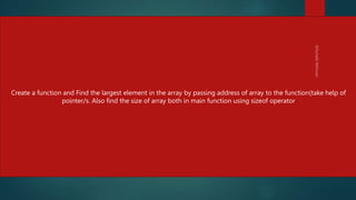 #include <stdio.h>
void greatestOfAll( int *p){
int max = *p;
for(int i=0; i < 5; i++){
if(*(p+i) > max)
max = *(p+i);
}
printf("The largest element is %dn",max);
}
main(){
int myNumbers[5] = { 34, 65, -456, 0, 3455};
greatestOfAll(myNumbers);
/* Prints :The largest element is 3455" */
}
232
Create a function and Find the largest element in the array by passing address of array to the function(take help of
pointer/s. Also find the size of array both in main function using sizeof operator
 