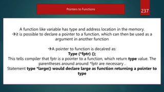 237
Pointers to Functions
A function like variable has type and address location in the memory.
it is possible to declare a pointer to a function, which can then be used as a
argument in another function
A pointer to function is decalred as:
Type (*fptr) ();
This tells compiler that fptr is a pointer to a function, which return type value. The
parentheses around around *fptr are necessary .
Statement type *large() would declare large as function returning a pointer to
type
 