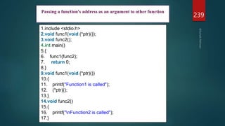 239
1.include <stdio.h>
2.void func1(void (*ptr)());
3.void func2();
4.int main()
5.{
6. func1(func2);
7. return 0;
8.}
9.void func1(void (*ptr)())
10.{
11. printf("Function1 is called");
12. (*ptr)();
13.}
14.void func2()
15.{
16. printf("nFunction2 is called");
17.}
Passing a function's address as an argument to other function
 