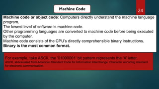 24
Machine code or object code: Computers directly understand the machine language
program.
The lowest level of software is machine code.
Other programming languages are converted to machine code before being executed
by the computer.
Machine code consists of the CPU’s directly comprehensible binary instructions.
Binary is the most common format.
Machine Code
For example, take ASCII, the ‘01000001’ bit pattern represents the ‘A’ letter.
ASCII, abbreviated from American Standard Code for Information Interchange: Character encoding standard
for electronic communication.
 