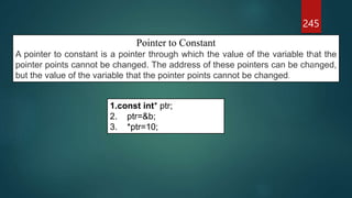 245
Pointer to Constant
A pointer to constant is a pointer through which the value of the variable that the
pointer points cannot be changed. The address of these pointers can be changed,
but the value of the variable that the pointer points cannot be changed.
1.const int* ptr;
2. ptr=&b;
3. *ptr=10;
 