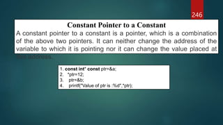 246
Constant Pointer to a Constant
A constant pointer to a constant is a pointer, which is a combination
of the above two pointers. It can neither change the address of the
variable to which it is pointing nor it can change the value placed at
this address.
1. const int* const ptr=&a;
2. *ptr=12;
3. ptr=&b;
4. printf("Value of ptr is :%d",*ptr);
 
