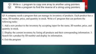 249
Q1 Write a c program to copy one array to another using pointers
Q2 Write a program to find the reverse of a string using pointers;
Q3 A company needs a program that can manage its inventory of products. Each product has a
name, ID number, price, and quantity in stock. Write a C program that can perform the
following tasks:
1. Add a new product to the inventory by accepting input for the name, ID number, price, and
quantity in stock.
2. Display the current inventory by listing all products and their corresponding information. 3.
Search for a product by ID number and display its information.
4. Exit the program
 