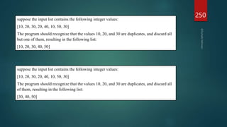 250
suppose the input list contains the following integer values:
[10, 20, 30, 20, 40, 10, 50, 30]
The program should recognize that the values 10, 20, and 30 are duplicates, and discard all
but one of them, resulting in the following list:
[10, 20, 30, 40, 50]
suppose the input list contains the following integer values:
[10, 20, 30, 20, 40, 10, 50, 30]
The program should recognize that the values 10, 20, and 30 are duplicates, and discard all
of them, resulting in the following list:
[30, 40, 50]
 