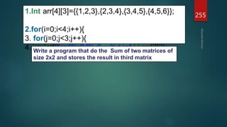 255
1.Int arr[4][3]={{1,2,3},{2,3,4},{3,4,5},{4,5,6}};
2.for(i=0;i<4;i++){
3. for(j=0;j<3;j++){
4. printf("arr[%d] [%d] = %d n",i,j,arr[i][j]);
Write a program that do the Sum of two matrices of
size 2x2 and stores the result in third matrix
 