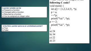 24
259
C
A pointer variable can be
a) Passed to a function
b) Changed within a function
c) Returned by a function
d) Can be assigned an integer value
D
What will be the output of the
following C code?
void main() {
int a[] = {1,2,3,4,5}, *p;
p = a;
++*p;
printf("%d ", *p);
p += 2;
printf("%d ", *p);
}
a) 24
b) 34
c) 22
d) 23
Is the NULL pointer same as an uninitialised pointer?
a) True
b) False
 