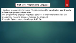 26
High-level programming language (HLL) is designed for developing user-friendly
software programs and websites.
This programming language requires a compiler or interpreter to translate the
program into machine language (execute the program).
Example: Python, Java, JavaScript, PHP, C#,
High level Programming Language
 