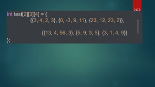 263
int test[2][3][4] = {
{{3, 4, 2, 3}, {0, -3, 9, 11}, {23, 12, 23, 2}},
{{13, 4, 56, 3}, {5, 9, 3, 5}, {3, 1, 4, 9}}
};
 