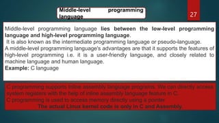 27
Middle-level programming language lies between the low-level programming
language and high-level programming language.
It is also known as the intermediate programming language or pseudo-language.
A middle-level programming language's advantages are that it supports the features of
high-level programming i.e. it is a user-friendly language, and closely related to
machine language and human language.
Example: C language
Middle-level programming
language
C programming supports Inline assembly language programs. We can directly access
system registers with the help of inline assembly language feature in C.
C programming is used to access memory directly using a pointer.
The actual Linux kernel code is only in C and Assembly.
 